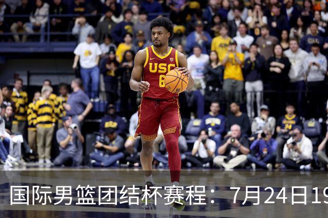 国际男篮团结杯赛程：7月24日1930，中国男篮首战喀麦隆
