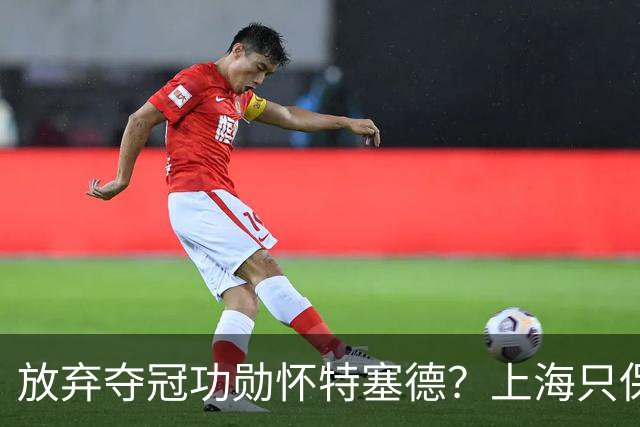 放弃夺冠功勋怀特塞德？上海只保留2人优先续约权，卢伟重新找人