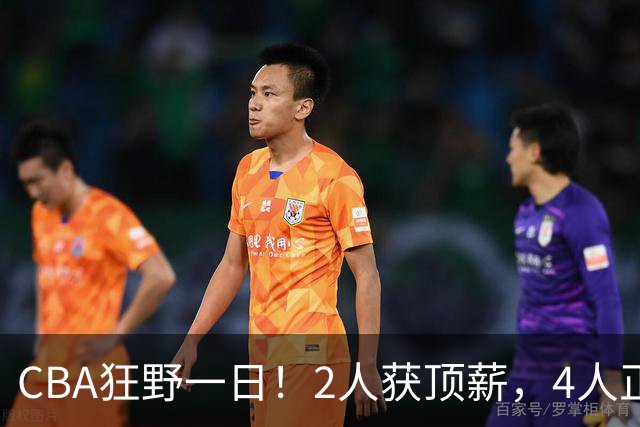 CBA狂野一日！2人获顶薪，4人正式签约，徐杰、赵继伟陷交易流言